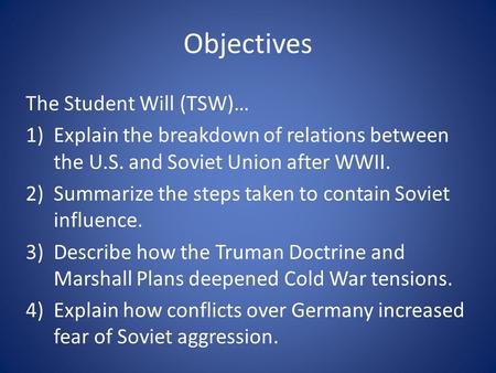 Objectives The Student Will (TSW)… 1)Explain the breakdown of relations between the U.S. and Soviet Union after WWII. 2)Summarize the steps taken to contain.