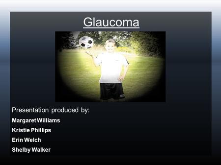 Glaucoma Presentation produced by: Margaret Williams Kristie Phillips Erin Welch Shelby Walker.