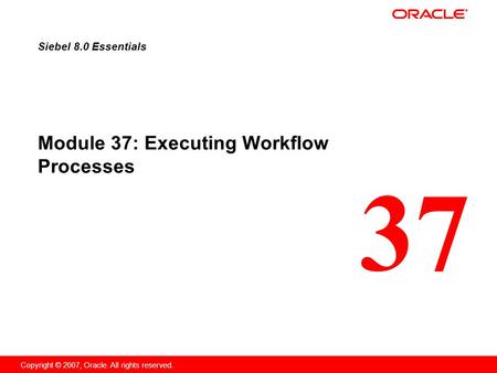 37 Copyright © 2007, Oracle. All rights reserved. Module 37: Executing Workflow Processes Siebel 8.0 Essentials.