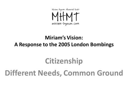 Miriam’s Vision: A Response to the 2005 London Bombings Citizenship Different Needs, Common Ground.