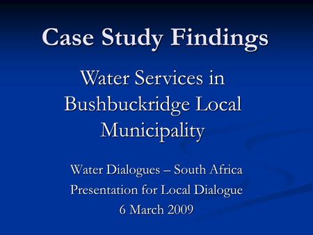 Case Study Findings Water Dialogues – South Africa Presentation for Local Dialogue 6 March 2009 Water Services in Bushbuckridge Local Municipality.