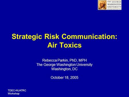 TDEC-NUATRC Workshop Strategic Risk Communication: Air Toxics Rebecca Parkin, PhD, MPH The George Washington University Washington, DC October 18, 2005.