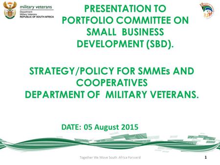 STRATEGY/POLICY FOR SMMEs AND COOPERATIVES DEPARTMENT OF MILITARY VETERANS. DATE: 05 August 2015 1 Together We Move South Africa Forward PRESENTATION TO.