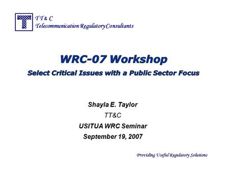 Providing Useful Regulatory Solutions T T & C Telecommunication Regulatory Consultants Shayla E. Taylor TT&C USITUA WRC Seminar September 19, 2007.