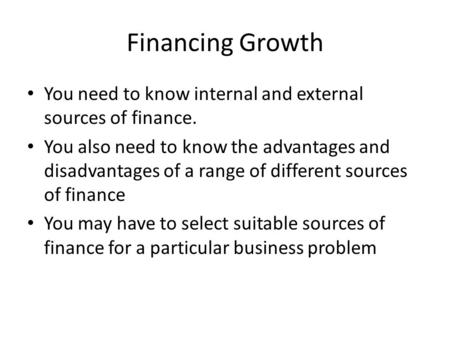 Financing Growth You need to know internal and external sources of finance. You also need to know the advantages and disadvantages of a range of different.