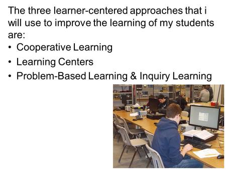 The three learner-centered approaches that i will use to improve the learning of my students are: Cooperative Learning Learning Centers Problem-Based Learning.