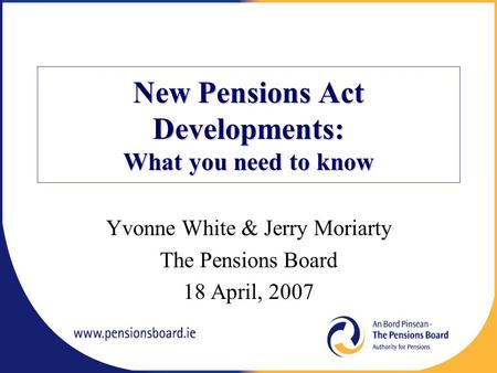 New Pensions Act Developments: What you need to know Yvonne White & Jerry Moriarty The Pensions Board 18 April, 2007.