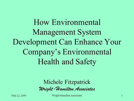 May 22, 2000Wright-Hamilton Associates1 How Environmental Management System Development Can Enhance Your Company’s Environmental Health and Safety Michele.