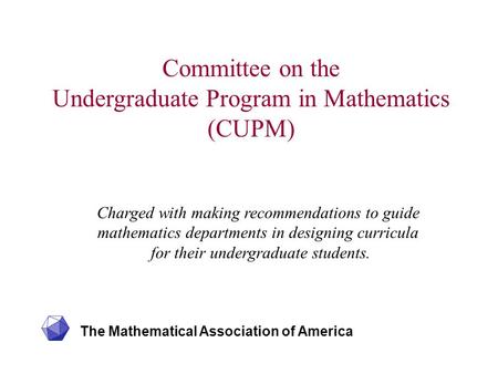 The Mathematical Association of America Committee on the Undergraduate Program in Mathematics (CUPM) Charged with making recommendations to guide mathematics.