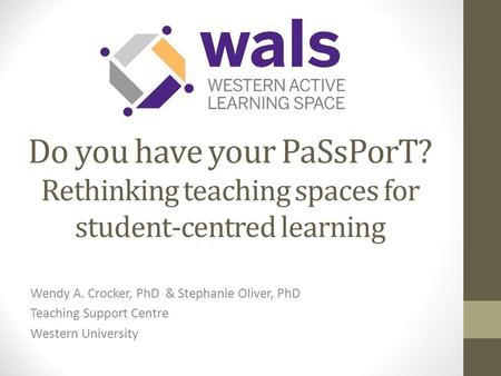 Do you have your PaSsPorT? Rethinking teaching spaces for student-centred learning Wendy A. Crocker, PhD & Stephanie Oliver, PhD Teaching Support Centre.