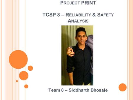P ROJECT PRINT TCSP 8 – R ELIABILITY & S AFETY A NALYSIS Team 8 – Siddharth Bhosale.
