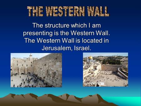 The structure which I am presenting is the Western Wall. The Western Wall is located in Jerusalem, Israel.