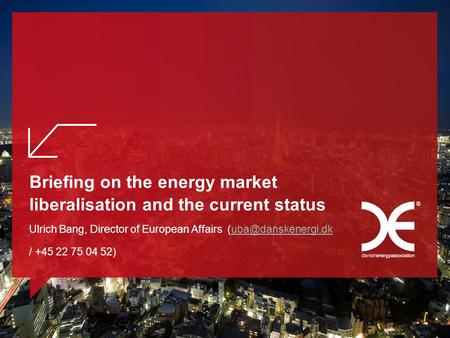 Briefing on the energy market liberalisation and the current status Ulrich Bang, Director of European Affairs / +45 22 75 04