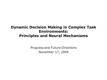 Dynamic Decision Making in Complex Task Environments: Principles and Neural Mechanisms Progress and Future Directions November 17, 2009.