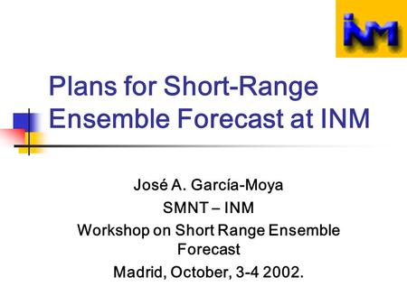Plans for Short-Range Ensemble Forecast at INM José A. García-Moya SMNT – INM Workshop on Short Range Ensemble Forecast Madrid, October, 3-4 2002.