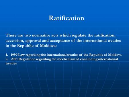 Ratification There are two normative acts which regulate the ratification, accession, approval and acceptance of the international treaties in the Republic.