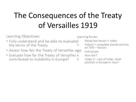 The Consequences of the Treaty of Versailles 1919 Learning Objectives: Fully understand and be able to evaluate the terms of the Treaty. Assess how fair.