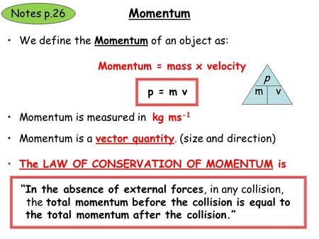 We define the Momentum of an object as: Momentum = mass x velocity p = m v Momentum is measured in kg ms -1 Momentum is a vector quantity. (size and direction)