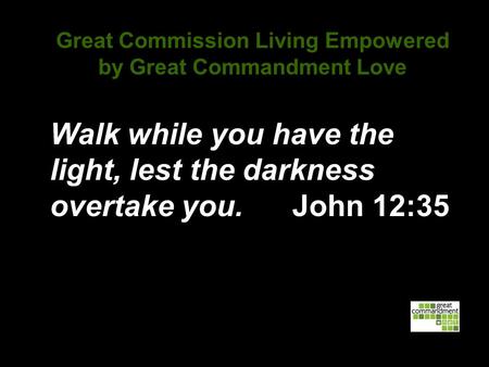 Great Commission Living Empowered by Great Commandment Love Walk while you have the light, lest the darkness overtake you. John 12:35.
