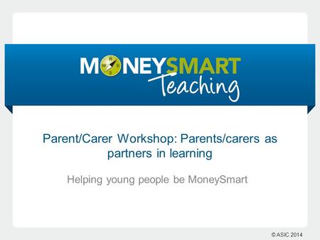 © ASIC 2014 Helping young people be MoneySmart Parent/Carer Workshop: Parents/carers as partners in learning.