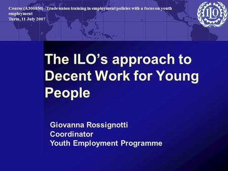 The ILO’s approach to Decent Work for Young People Giovanna Rossignotti Coordinator Youth Employment Programme Course (A300850) - Trade union training.