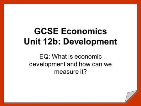 GCSE Economics Unit 12b: Development EQ: What is economic development and how can we measure it?