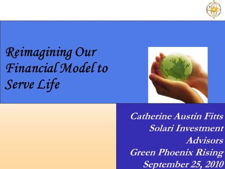 Reimagining Our Financial Model to Serve Life Catherine Austin Fitts Solari Investment Advisors Green Phoenix Rising September 25, 2010.