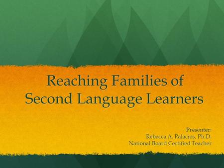 Reaching Families of Second Language Learners Presenter: Rebecca A. Palacios, Ph.D. National Board Certified Teacher.