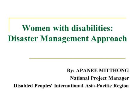 Women with disabilities: Disaster Management Approach By: APANEE MITTHONG National Project Manager Disabled Peoples' International Asia-Pacific Region.