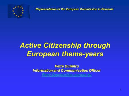 Representation of the European Commission in Romania 1 Active Citizenship through European theme-years Petre Dumitru Information and Communication Officer.