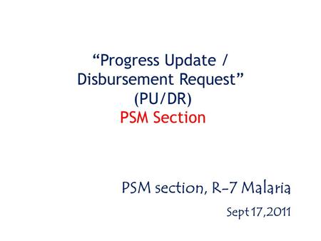 “Progress Update / Disbursement Request” (PU/DR) PSM Section PSM section, R-7 Malaria Sept 17,2011.