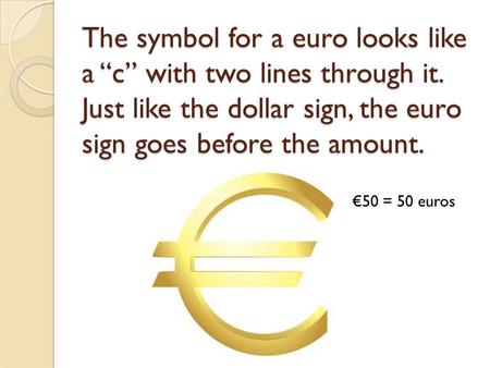 The symbol for a euro looks like a “c” with two lines through it. Just like the dollar sign, the euro sign goes before the amount. €50 = 50 euros.