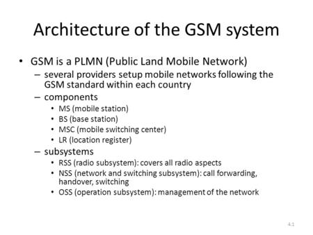 4.1 Architecture of the GSM system GSM is a PLMN (Public Land Mobile Network) – several providers setup mobile networks following the GSM standard within.