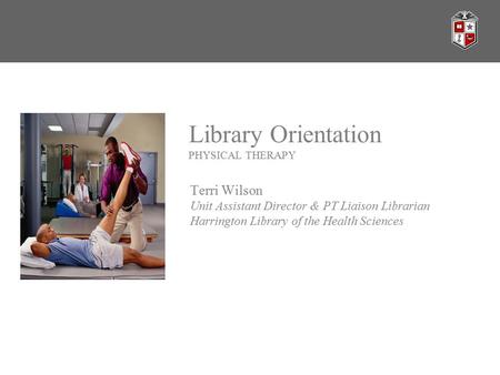 Library Orientation PHYSICAL THERAPY Terri Wilson Unit Assistant Director & PT Liaison Librarian Harrington Library of the Health Sciences.