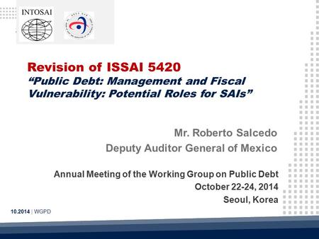 Revision of ISSAI 5420 “Public Debt: Management and Fiscal Vulnerability: Potential Roles for SAIs” 10.2014 | WGPD Mr. Roberto Salcedo Deputy Auditor General.