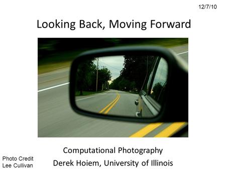 12/7/10 Looking Back, Moving Forward Computational Photography Derek Hoiem, University of Illinois Photo Credit Lee Cullivan.