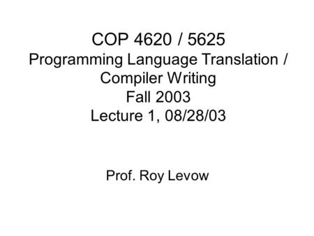 COP 4620 / 5625 Programming Language Translation / Compiler Writing Fall 2003 Lecture 1, 08/28/03 Prof. Roy Levow.