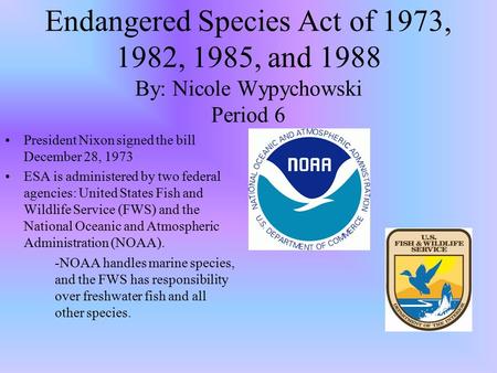 Endangered Species Act of 1973, 1982, 1985, and 1988 By: Nicole Wypychowski Period 6 President Nixon signed the bill December 28, 1973 ESA is administered.