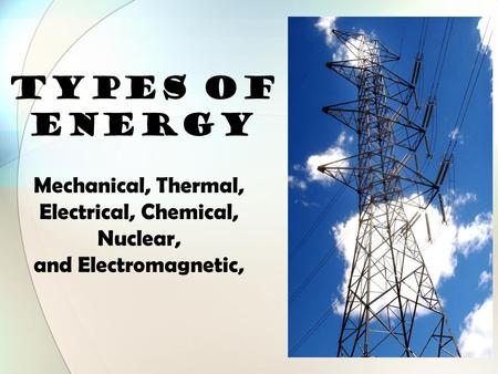 TYPES OF ENERGY Mechanical, Thermal, Electrical, Chemical, Nuclear, and Electromagnetic,