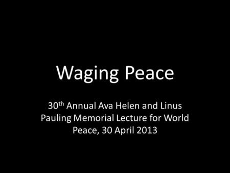 Waging Peace 30 th Annual Ava Helen and Linus Pauling Memorial Lecture for World Peace, 30 April 2013.