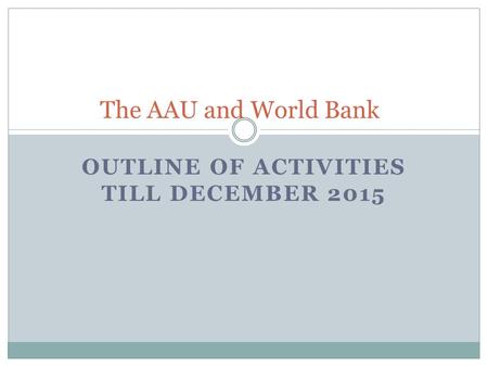 OUTLINE OF ACTIVITIES TILL DECEMBER 2015 The AAU and World Bank.