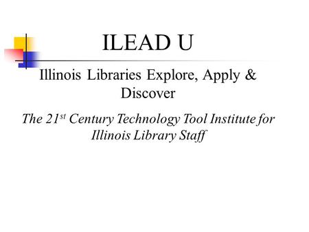 ILEAD U Illinois Libraries Explore, Apply & Discover The 21 st Century Technology Tool Institute for Illinois Library Staff.