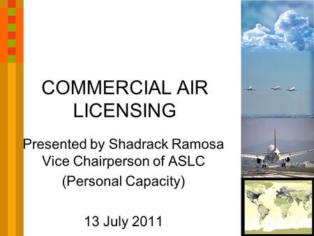 COMMERCIAL AIR LICENSING Presented by Shadrack Ramosa Vice Chairperson of ASLC (Personal Capacity) 13 July 2011.