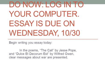 DO NOW: LOG IN TO YOUR COMPUTER. ESSAY IS DUE ON WEDNESDAY, 10/30 Begin writing you essay today: In the poems, “The Call” by Jesse Pope, and “Dulce Et.