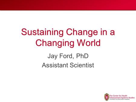 Sustaining Change in a Changing World Jay Ford, PhD Assistant Scientist.