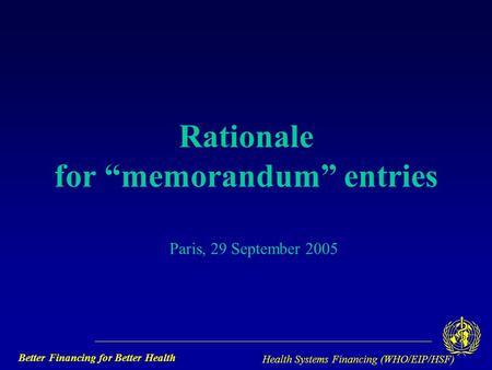 Better Financing for Better Health Health Systems Financing (WHO/EIP/HSF) Rationale for “memorandum” entries Paris, 29 September 2005.