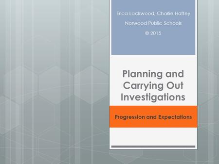 Planning and Carrying Out Investigations Progression and Expectations Erica Lockwood, Charlie Haffey Norwood Public Schools © 2015.