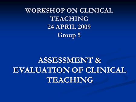 WORKSHOP ON CLINICAL TEACHING 24 APRIL 2009 Group 5 ASSESSMENT & EVALUATION OF CLINICAL TEACHING.