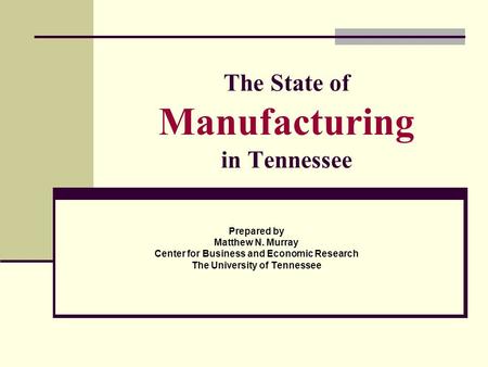 The State of Manufacturing in Tennessee Prepared by Matthew N. Murray Center for Business and Economic Research The University of Tennessee.