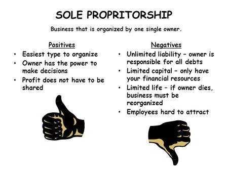 SOLE PROPRITORSHIP Business that is organized by one single owner. Positives Easiest type to organize Owner has the power to make decisions Profit does.